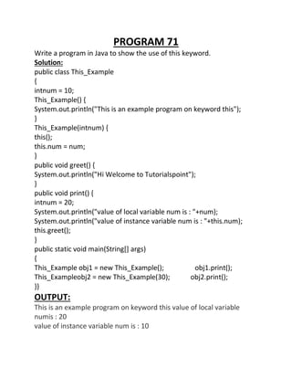 PROGRAM 71
Write a program in Java to show the use of this keyword.
Solution:
public class This_Example
{
intnum = 10;
This_Example() {
System.out.println("This is an example program on keyword this");
}
This_Example(intnum) {
this();
this.num = num;
}
public void greet() {
System.out.println("Hi Welcome to Tutorialspoint");
}
public void print() {
intnum = 20;
System.out.println("value of local variable num is : "+num);
System.out.println("value of instance variable num is : "+this.num);
this.greet();
}
public static void main(String[] args)
{
This_Example obj1 = new This_Example(); obj1.print();
This_Exampleobj2 = new This_Example(30); obj2.print();
}}
OUTPUT:
This is an example program on keyword this value of local variable
numis : 20
value of instance variable num is : 10
 