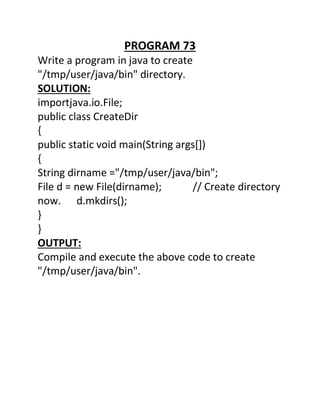 PROGRAM 73
Write a program in java to create
"/tmp/user/java/bin" directory.
SOLUTION:
importjava.io.File;
public class CreateDir
{
public static void main(String args[])
{
String dirname ="/tmp/user/java/bin";
File d = new File(dirname); // Create directory
now. d.mkdirs();
}
}
OUTPUT:
Compile and execute the above code to create
"/tmp/user/java/bin".
 