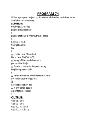 PROGRAM 74
Write a program in java to list down all the files and directories
available in a directory.
SOLUTION:
importjava.io.File;
public class ReadDir
{
public static void main(String[] args)
{
File file = null;
String[] paths;
try
{
// create new file object
file = new File("/tmp");
// array of files and directory
paths = file.list();
// for each name in the path array
for(String path:paths)
{
// prints filename and directory name
System.out.println(path);
}}
catch (Exception e) {
// if any error occurs
e.printStackTrace();
} }}
OUTPUT:
test1.txt
test2.txt
ReadDir.java
ReadDir.class
 