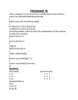 PROGRAM 76
Write a program in Java to print the multiplication of two matrices.
public class MatrixMultiplicationExample
{
public static void main(String args[])
{
int a[][]={{1,1,1},{2,2,2},{3,3,3}};
int b[][]={{1,1,1},{2,2,2},{3,3,3}};
//creating another matrix to store the multiplication of two matrices
int c[][]=new int[3][3];
for(int i=0;i<3;i++)
{
for(int j=0;j<3;j++)
{
c[i][j]=0;
for(int k=0;k<3;k++)
{
c[i][j]+=a[i][k]*b[k][j];
}
System.out.print(c[i][j]+" ");
}
System.out.println();//new line
}}}
OUTPUT:
First matrix: Second matrix:
1 1 1 1 1 1
2 2 2 2 2 2
3 3 3 3 3 3
Multiplied Matrix:
6 6 6
12 12 12
18 18 18
 