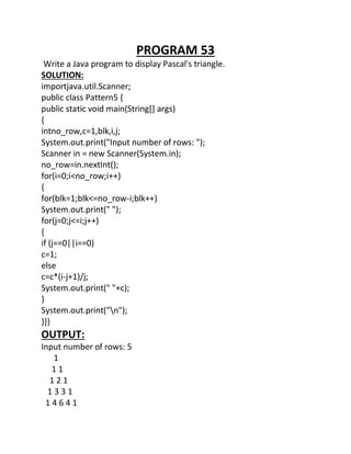 PROGRAM 53
Write a Java program to display Pascal's triangle.
SOLUTION:
importjava.util.Scanner;
public class Pattern5 {
public static void main(String[] args)
{
intno_row,c=1,blk,i,j;
System.out.print("Input number of rows: ");
Scanner in = new Scanner(System.in);
no_row=in.nextInt();
for(i=0;i<no_row;i++)
{
for(blk=1;blk<=no_row-i;blk++)
System.out.print(" ");
for(j=0;j<=i;j++)
{
if (j==0||i==0)
c=1;
else
c=c*(i-j+1)/j;
System.out.print(" "+c);
}
System.out.print("n");
}}}
OUTPUT:
Input number of rows: 5
1
1 1
1 2 1
1 3 3 1
1 4 6 4 1
 