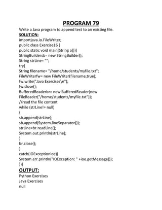 PROGRAM 79
Write a Java program to append text to an existing file.
SOLUTION:
importjava.io.FileWriter;
public class Exercise16 {
public static void main(String a[]){
StringBuildersb= new StringBuilder();
String strLine= "";
try{
String filename= "/home/students/myfile.txt";
FileWriterfw= new FileWriter(filename,true);
fw.write("Java Exercisesn");
fw.close();
BufferedReaderbr= new BufferedReader(new
FileReader("/home/students/myfile.txt"));
//read the file content
while (strLine!= null)
{
sb.append(strLine);
sb.append(System.lineSeparator());
strLine=br.readLine();
System.out.println(strLine);
}
br.close();
}
catch(IOExceptionioe){
System.err.println("IOException: " +ioe.getMessage());
}}}
OUTPUT:
Python Exercises
Java Exercises
null
 