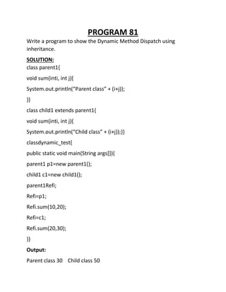 PROGRAM 81
Write a program to show the Dynamic Method Dispatch using
inheritance.
SOLUTION:
class parent1{
void sum(inti, int j){
System.out.println(“Parent class” + (i+j));
}}
class child1 extends parent1{
void sum(inti, int j){
System.out.println(“Child class” + (i+j));}}
classdynamic_test{
public static void main(String args[]){
parent1 p1=new parent1();
child1 c1=new child1();
parent1Refi;
Refi=p1;
Refi.sum(10,20);
Refi=c1;
Refi.sum(20,30);
}}
Output:
Parent class 30 Child class 50
 