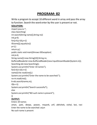 PROGRAM: 82
Write a program to accept 10 different word in array and pass the array
to function. Search the word enter by the user is present or not.
SOLUTION:
import java.io.*;
class Searching{
int search(String name[],String ns){
inti,p=0;
for(j=0;j<10;j++){
if(name[j].equals(ns))
p=1;}
return p;}
public static void main()throws IOException{
inti,k=0;
String name[]=new String[10];String ns;
BufferedReaderbr=new BufferedReader(new InputStreamReader(System.in));
Searching ob=new Searching();
System.out.println(“Enter 10 names”);
for(i=0;i<10;i++){
name[i]=br.readLine();}
System.out.println(“Enter the name to be searched:”);
ns=in.readLine();
k=ob.search(name,ns);
if(k==1)
System.out.println(“Search successful”);
else
System.out.println(“NO such name is present”);
}}
OUTPUT:
Enters 10 names
aman, jyoti, deepa, pawan, mayank, arif, abhishek, vishal, lavi, ravi
Enter the name to be searched: arjun
No such name is present
 
