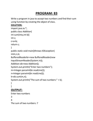 PROGRAM: 83
Write a program in java to accept two numbers and find their sum
using function by creating the object of class.
SOLUTION:
import java.io.*;
public class Addition{
int sum(inta,int b){
int c;
c=a+b;
return c;
}
public static void main()throws IOException{
intm,n,k;
BufferedReaderbr=new BufferedReader(new
InputStreamReader(System.in));
Addition ob=new Addition();
System.out.println(“Enter two numbers”);
m=Integer.parseInt(br.readLine());
n=Integer.parseInt(br.readLine());
k=ob.sum(m,n);
System.out.println(“The sum of two numbers:” + k);
}
}
OUTPUT:
Enter two numbers
3
4
The sum of two numbers: 7
 