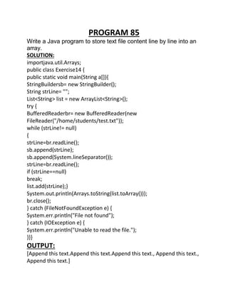 PROGRAM 85
Write a Java program to store text file content line by line into an
array.
SOLUTION:
importjava.util.Arrays;
public class Exercise14 {
public static void main(String a[]){
StringBuildersb= new StringBuilder();
String strLine= "";
List<String> list = new ArrayList<String>();
try {
BufferedReaderbr= new BufferedReader(new
FileReader("/home/students/test.txt"));
while (strLine!= null)
{
strLine=br.readLine();
sb.append(strLine);
sb.append(System.lineSeparator());
strLine=br.readLine();
if (strLine==null)
break;
list.add(strLine);}
System.out.println(Arrays.toString(list.toArray()));
br.close();
} catch (FileNotFoundException e) {
System.err.println("File not found");
} catch (IOException e) {
System.err.println("Unable to read the file.");
}}}
OUTPUT:
[Append this text.Append this text.Append this text., Append this text.,
Append this text.]
 