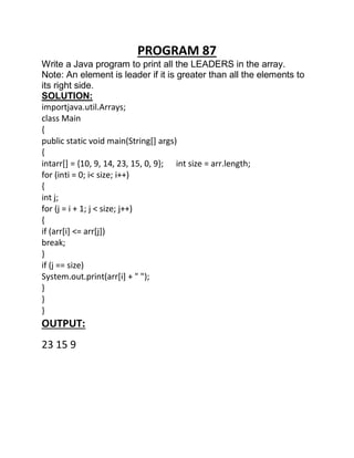 PROGRAM 87
Write a Java program to print all the LEADERS in the array.
Note: An element is leader if it is greater than all the elements to
its right side.
SOLUTION:
importjava.util.Arrays;
class Main
{
public static void main(String[] args)
{
intarr[] = {10, 9, 14, 23, 15, 0, 9}; int size = arr.length;
for (inti = 0; i< size; i++)
{
int j;
for (j = i + 1; j < size; j++)
{
if (arr[i] <= arr[j])
break;
}
if (j == size)
System.out.print(arr[i] + " ");
}
}
}
OUTPUT:
23 15 9
 