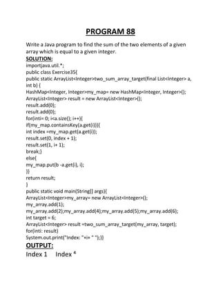 PROGRAM 88
Write a Java program to find the sum of the two elements of a given
array which is equal to a given integer.
SOLUTION:
importjava.util.*;
public class Exercise35{
public static ArrayList<Integer>two_sum_array_target(final List<Integer> a,
int b) {
HashMap<Integer, Integer>my_map= new HashMap<Integer, Integer>();
ArrayList<Integer> result = new ArrayList<Integer>();
result.add(0);
result.add(0);
for(inti= 0; i<a.size(); i++){
if(my_map.containsKey(a.get(i))){
int index =my_map.get(a.get(i));
result.set(0, index + 1);
result.set(1, i+ 1);
break;}
else{
my_map.put(b -a.get(i), i);
}}
return result;
}
public static void main(String[] args){
ArrayList<Integer>my_array= new ArrayList<Integer>();
my_array.add(1);
my_array.add(2);my_array.add(4);my_array.add(5);my_array.add(6);
int target = 6;
ArrayList<Integer> result =two_sum_array_target(my_array, target);
for(inti: result)
System.out.print("Index: "+i+ " ");}}
OUTPUT:
Index 1 Index ⁴
 