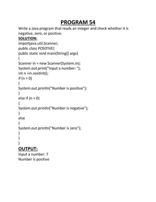 PROGRAM 54
Write a Java program that reads an integer and check whether it is
negative, zero, or positive.
SOLUTION:
importjava.util.Scanner;
public class POSITIVE{
public static void main(String[] args)
{
Scanner in = new Scanner(System.in);
System.out.print("Input a number: ");
int n =in.nextInt();
if (n > 0)
{
System.out.println("Number is positive");
}
else if (n < 0)
{
System.out.println("Number is negative");
}
else
{
System.out.println("Number is zero");
}
}
}
OUTPUT:
Input a number: 7
Number is positive
 