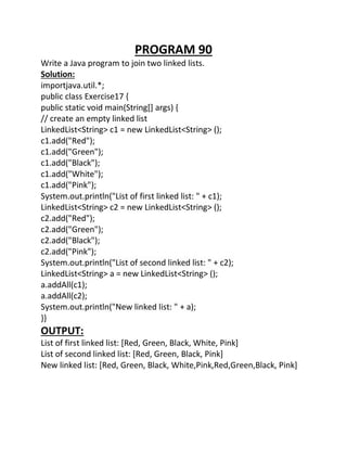 PROGRAM 90
Write a Java program to join two linked lists.
Solution:
importjava.util.*;
public class Exercise17 {
public static void main(String[] args) {
// create an empty linked list
LinkedList<String> c1 = new LinkedList<String> ();
c1.add("Red");
c1.add("Green");
c1.add("Black");
c1.add("White");
c1.add("Pink");
System.out.println("List of first linked list: " + c1);
LinkedList<String> c2 = new LinkedList<String> ();
c2.add("Red");
c2.add("Green");
c2.add("Black");
c2.add("Pink");
System.out.println("List of second linked list: " + c2);
LinkedList<String> a = new LinkedList<String> ();
a.addAll(c1);
a.addAll(c2);
System.out.println("New linked list: " + a);
}}
OUTPUT:
List of first linked list: [Red, Green, Black, White, Pink]
List of second linked list: [Red, Green, Black, Pink]
New linked list: [Red, Green, Black, White,Pink,Red,Green,Black, Pink]
 
