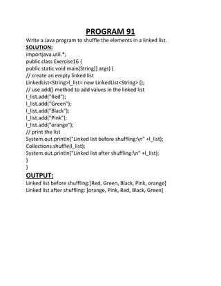 PROGRAM 91
Write a Java program to shuffle the elements in a linked list.
SOLUTION:
importjava.util.*;
public class Exercise16 {
public static void main(String[] args) {
// create an empty linked list
LinkedList<String>l_list= new LinkedList<String> ();
// use add() method to add values in the linked list
l_list.add("Red");
l_list.add("Green");
l_list.add("Black");
l_list.add("Pink");
l_list.add("orange");
// print the list
System.out.println("Linked list before shuffling:n" +l_list);
Collections.shuffle(l_list);
System.out.println("Linked list after shuffling:n" +l_list);
}
}
OUTPUT:
Linked list before shuffling:[Red, Green, Black, Pink, orange]
Linked list after shuffling: [orange, Pink, Red, Black, Green]
 