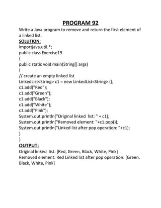PROGRAM 92
Write a Java program to remove and return the first element of
a linked list.
SOLUTION:
importjava.util.*;
public class Exercise19
{
public static void main(String[] args)
{
// create an empty linked list
LinkedList<String> c1 = new LinkedList<String> ();
c1.add("Red");
c1.add("Green");
c1.add("Black");
c1.add("White");
c1.add("Pink");
System.out.println("Original linked list: " + c1);
System.out.println("Removed element: "+c1.pop());
System.out.println("Linked list after pop operation: "+c1);
}
}
OUTPUT:
Original linked list: [Red, Green, Black, White, Pink]
Removed element: Red Linked list after pop operation: [Green,
Black, White, Pink]
 