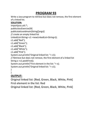 PROGRAM 93
Write a Java program to retrieve but does not remove, the first element
of a linked list.
SOLUTION:
importjava.util.*;
publicclassExercise20{
publicstaticvoidmain(String[]args){
// create an empty linked list
LinkedList<String> c1 =newLinkedList<String>();
c1.add("Red");
c1.add("Green");
c1.add("Black");
c1.add("White");
c1.add("Pink");
System.out.println("Original linked list: "+ c1);
// Retrieve but does not remove, the first element of a linked list
String x =c1.peekFirst();
System.out.println("First element in the list: "+ x);
System.out.println("Original linked list: "+ c1);
}
}
OUTPUT:
Original linked list: [Red, Green, Black, White, Pink]
First element in the list: Red
Original linked list: [Red, Green, Black, White, Pink]
 