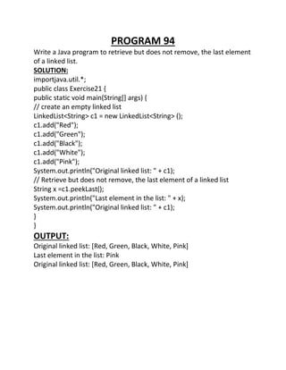 PROGRAM 94
Write a Java program to retrieve but does not remove, the last element
of a linked list.
SOLUTION:
importjava.util.*;
public class Exercise21 {
public static void main(String[] args) {
// create an empty linked list
LinkedList<String> c1 = new LinkedList<String> ();
c1.add("Red");
c1.add("Green");
c1.add("Black");
c1.add("White");
c1.add("Pink");
System.out.println("Original linked list: " + c1);
// Retrieve but does not remove, the last element of a linked list
String x =c1.peekLast();
System.out.println("Last element in the list: " + x);
System.out.println("Original linked list: " + c1);
}
}
OUTPUT:
Original linked list: [Red, Green, Black, White, Pink]
Last element in the list: Pink
Original linked list: [Red, Green, Black, White, Pink]
 