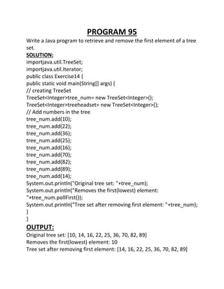 PROGRAM 95
Write a Java program to retrieve and remove the first element of a tree
set.
SOLUTION:
importjava.util.TreeSet;
importjava.util.Iterator;
public class Exercise14 {
public static void main(String[] args) {
// creating TreeSet
TreeSet<Integer>tree_num= new TreeSet<Integer>();
TreeSet<Integer>treeheadset= new TreeSet<Integer>();
// Add numbers in the tree
tree_num.add(10);
tree_num.add(22);
tree_num.add(36);
tree_num.add(25);
tree_num.add(16);
tree_num.add(70);
tree_num.add(82);
tree_num.add(89);
tree_num.add(14);
System.out.println("Original tree set: "+tree_num);
System.out.println("Removes the first(lowest) element:
"+tree_num.pollFirst());
System.out.println("Tree set after removing first element: "+tree_num);
}
}
OUTPUT:
Original tree set: [10, 14, 16, 22, 25, 36, 70, 82, 89]
Removes the first(lowest) element: 10
Tree set after removing first element: [14, 16, 22, 25, 36, 70, 82, 89]
 