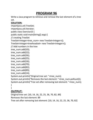 PROGRAM 96
Write a Java program to retrieve and remove the last element of a tree
set.
SOLUTION:
importjava.util.TreeSet;
importjava.util.Iterator;
public class Exercise15 {
public static void main(String[] args) {
// creating TreeSet
TreeSet<Integer>tree_num= new TreeSet<Integer>();
TreeSet<Integer>treeheadset= new TreeSet<Integer>();
// Add numbers in the tree
tree_num.add(10);
tree_num.add(22);
tree_num.add(36);
tree_num.add(25);
tree_num.add(16);
tree_num.add(70);
tree_num.add(82);
tree_num.add(89);
tree_num.add(14);
System.out.println("Original tree set: "+tree_num);
System.out.println("Removes the last element: "+tree_num.pollLast());
System.out.println("Tree set after removing last element: "+tree_num);
}
}
OUTPUT:
Original tree set: [10, 14, 16, 22, 25, 36, 70, 82, 89]
Removes the last element: 89
Tree set after removing last element: [10, 14, 16, 22, 25, 36, 70, 82]
 