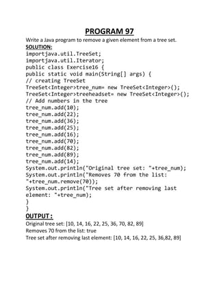 PROGRAM 97
Write a Java program to remove a given element from a tree set.
SOLUTION:
importjava.util.TreeSet;
importjava.util.Iterator;
public class Exercise16 {
public static void main(String[] args) {
// creating TreeSet
TreeSet<Integer>tree_num= new TreeSet<Integer>();
TreeSet<Integer>treeheadset= new TreeSet<Integer>();
// Add numbers in the tree
tree_num.add(10);
tree_num.add(22);
tree_num.add(36);
tree_num.add(25);
tree_num.add(16);
tree_num.add(70);
tree_num.add(82);
tree_num.add(89);
tree_num.add(14);
System.out.println("Original tree set: "+tree_num);
System.out.println("Removes 70 from the list:
"+tree_num.remove(70));
System.out.println("Tree set after removing last
element: "+tree_num);
}
}
OUTPUT:
Original tree set: [10, 14, 16, 22, 25, 36, 70, 82, 89]
Removes 70 from the list: true
Tree set after removing last element: [10, 14, 16, 22, 25, 36,82, 89]
 