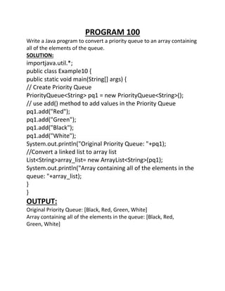 PROGRAM 100
Write a Java program to convert a priority queue to an array containing
all of the elements of the queue.
SOLUTION:
importjava.util.*;
public class Example10 {
public static void main(String[] args) {
// Create Priority Queue
PriorityQueue<String> pq1 = new PriorityQueue<String>();
// use add() method to add values in the Priority Queue
pq1.add("Red");
pq1.add("Green");
pq1.add("Black");
pq1.add("White");
System.out.println("Original Priority Queue: "+pq1);
//Convert a linked list to array list
List<String>array_list= new ArrayList<String>(pq1);
System.out.println("Array containing all of the elements in the
queue: "+array_list);
}
}
OUTPUT:
Original Priority Queue: [Black, Red, Green, White]
Array containing all of the elements in the queue: [Black, Red,
Green, White]
 
