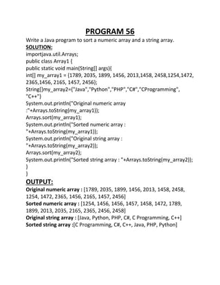 PROGRAM 56
Write a Java program to sort a numeric array and a string array.
SOLUTION:
importjava.util.Arrays;
public class Array1 {
public static void main(String[] args){
int[] my_array1 = {1789, 2035, 1899, 1456, 2013,1458, 2458,1254,1472,
2365,1456, 2165, 1457, 2456};
String[]my_array2={"Java","Python","PHP","C#","CProgramming",
"C++"}
System.out.println("Original numeric array
:"+Arrays.toString(my_array1));
Arrays.sort(my_array1);
System.out.println("Sorted numeric array :
"+Arrays.toString(my_array1));
System.out.println("Original string array :
"+Arrays.toString(my_array2));
Arrays.sort(my_array2);
System.out.println("Sorted string array : "+Arrays.toString(my_array2));
}
}
OUTPUT:
Original numeric array : [1789, 2035, 1899, 1456, 2013, 1458, 2458,
1254, 1472, 2365, 1456, 2165, 1457, 2456]
Sorted numeric array : [1254, 1456, 1456, 1457, 1458, 1472, 1789,
1899, 2013, 2035, 2165, 2365, 2456, 2458]
Original string array : [Java, Python, PHP, C#, C Programming, C++]
Sorted string array :[C Programming, C#, C++, Java, PHP, Python]
 