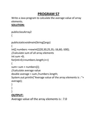 PROGRAM 57
Write a Java program to calculate the average value of array
elements.
SOLUTION:
publicclassArray2
{
publicstaticvoidmain(String[]args)
{
int[] numbers =newint[]{20,30,25,35,-16,60,-100};
//calculate sum of all array elements
int sum =0;
for(inti=0;i<numbers.length;i++)
{
sum= sum + numbers[i];
//calculate average value
double average = sum /numbers.length;
System.out.println("Average value of the array elements is : "+
average);
}
}
}
OUTPUT:
Average value of the array elements is : 7.0
 