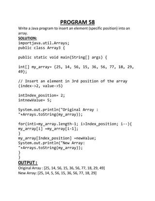 PROGRAM 58
Write a Java program to insert an element (specific position) into an
array.
SOLUTION:
importjava.util.Arrays;
public class Array3 {
public static void main(String[] args) {
int[] my_array= {25, 14, 56, 15, 36, 56, 77, 18, 29,
49};
// Insert an element in 3rd position of the array
(index->2, value->5)
intIndex_position= 2;
intnewValue= 5;
System.out.println("Original Array :
"+Arrays.toString(my_array));
for(inti=my_array.length-1; i>Index_position; i--){
my_array[i] =my_array[i-1];
}
my_array[Index_position] =newValue;
System.out.println("New Array:
"+Arrays.toString(my_array));
}
}
OUTPUT:
Original Array : [25, 14, 56, 15, 36, 56, 77, 18, 29, 49]
New Array: [25, 14, 5, 56, 15, 36, 56, 77, 18, 29]
 