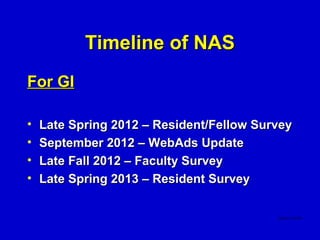 Timeline of NAS
For GI

•   Late Spring 2012 – Resident/Fellow Survey
•   September 2012 – WebAds Update
•   Late Fall 2012 – Faculty Survey
•   Late Spring 2013 – Resident Survey
 