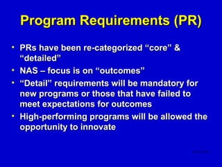 Program Requirements (PR)
• PRs have been re-categorized “core” &
  “detailed”
• NAS – focus is on “outcomes”
• “Detail” requirements will be mandatory for
  new programs or those that have failed to
  meet expectations for outcomes
• High-performing programs will be allowed the
  opportunity to innovate
 