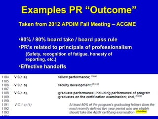 Examples PR “Outcome”
Taken from 2012 APDIM Fall Meeting – ACGME

•80% / 80% board take / board pass rule
•PR’s related to principals of professionalism
  (Safety, recognition of fatigue, honesty of
  reporting, etc.)
•Effective handoffs
 