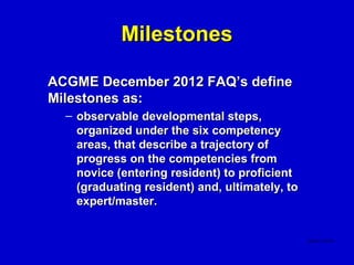 Milestones

ACGME December 2012 FAQ’s define
Milestones as:
  – observable developmental steps,
    organized under the six competency
    areas, that describe a trajectory of
    progress on the competencies from
    novice (entering resident) to proficient
    (graduating resident) and, ultimately, to
    expert/master.
 