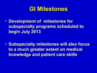 GI Milestones
• Development of milestones for
  subspecialty programs scheduled to
  begin July 2013

• Subspecialty milestones will also focus
  to a much greater extent on medical
  knowledge and patient care skills
 