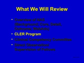 What We Will Review
• Overview of NAS
  (Background; Core, Detail,
  Outcome; WebAds)
• CLER Program
• Clinical Competency Committee
• Direct Observation/
  Supervision of Fellows
 