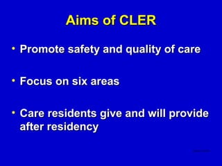 Aims of CLER

• Promote safety and quality of care

• Focus on six areas

• Care residents give and will provide
  after residency
 