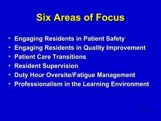Six Areas of Focus
•   Engaging Residents in Patient Safety
•   Engaging Residents in Quality Improvement
•   Patient Care Transitions
•   Resident Supervision
•   Duty Hour Oversite/Fatigue Management
•   Professionalism in the Learning Environment
 
