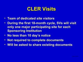 CLER Visits
• Team of dedicated site visitors
• During the first 18-month cycle, SVs will visit
  only one major participating site for each
  Sponsoring Institution
• No less than 10 day’s notice
• Not required to complete documents
• Will be asked to share existing documents
 