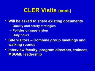 CLER Visits (cont.)
• Will be asked to share existing documents
  –   Quality and safety strategies
  –   Policies on supervision
  –   Duty hours
• Site visitors – Combine group meetings and
  walking rounds
• Interview faculty, program directors, trainees,
  MSGME leadership
 