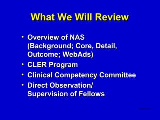 What We Will Review
• Overview of NAS
  (Background; Core, Detail,
  Outcome; WebAds)
• CLER Program
• Clinical Competency Committee
• Direct Observation/
  Supervision of Fellows
 