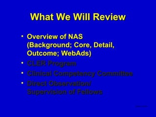 What We Will Review
• Overview of NAS
  (Background; Core, Detail,
  Outcome; WebAds)
• CLER Program
• Clinical Competency Committee
• Direct Observation/
  Supervision of Fellows
 
