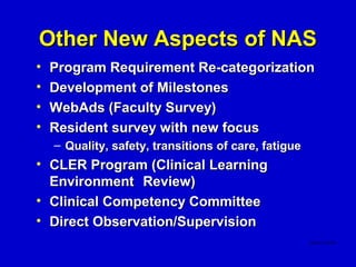 Other New Aspects of NAS
•   Program Requirement Re-categorization
•   Development of Milestones
•   WebAds (Faculty Survey)
•   Resident survey with new focus
    – Quality, safety, transitions of care, fatigue
• CLER Program (Clinical Learning
  Environment Review)
• Clinical Competency Committee
• Direct Observation/Supervision
 
