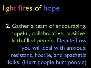 light fires of hope
2. Gather a team of encouraging,
hopeful, collaborative, positive,
faith-filled people. Decide how
you will deal with anxious,
resistant, hostile, and apathetic
folks. (Hurt people hurt people)
 