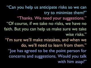 “Can you help us anticipate risks so we can
try to minimize them?”
“Thanks. We need your suggestions.”
“Of course, if we take no risks, we have no
faith. But you can help us make sure we take
wise risks.”
“I’m sure we’ll make mistakes, and when we
do, we’ll need to learn from them.”
“Joe has agreed to be the point person for
concerns and suggestions. Would you talk
with him asap?”
 