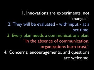 1. Innovations are experiments, not
“changes.”
2. They will be evaluated - with input - at a
set time.
3. Every plan needs a communications plan.
“In the absence of communication,
organizations burn trust.”
4. Concerns, encouragements, and questions
are welcome.
 