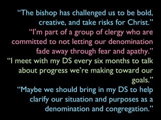 “The bishop has challenged us to be bold,
creative, and take risks for Christ.”
“I’m part of a group of clergy who are
committed to not letting our denomination
fade away through fear and apathy.”
“I meet with my DS every six months to talk
about progress we’re making toward our
goals.”
“Maybe we should bring in my DS to help
clarify our situation and purposes as a
denomination and congregation.”
 