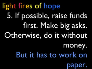 light fires of hope
5. If possible, raise funds
first. Make big asks.
Otherwise, do it without
money.
But it has to work on
paper.
 