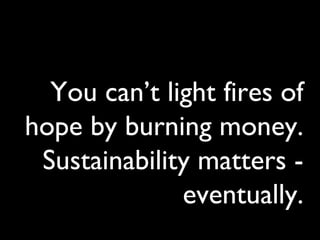 You can’t light fires of
hope by burning money.
Sustainability matters -
eventually.
 