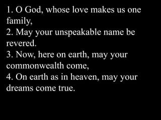 1. O God, whose love makes us one
family,
2. May your unspeakable name be
revered.
3. Now, here on earth, may your
commonwealth come,
4. On earth as in heaven, may your
dreams come true.
 