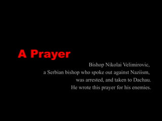 A Prayer
Bishop Nikolai Velimirovic,
a Serbian bishop who spoke out against Naziism,
was arrested, and taken to Dachau.
He wrote this prayer for his enemies.
 