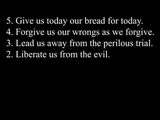 5. Give us today our bread for today.
4. Forgive us our wrongs as we forgive.
3. Lead us away from the perilous trial.
2. Liberate us from the evil.
 