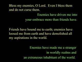 Bless my enemies, O Lord. Even I bless them
and do not curse them.
Enemies have driven me into
your embrace more than friends have.
Friends have bound me to earth; enemies have
loosed me from earth and have demolished all
my aspirations in the world.
Enemies have made me a stranger
in worldly realms and
an extraneous inhabitant of the world.
 
