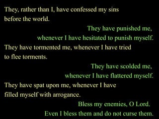 They, rather than I, have confessed my sins
before the world.
They have punished me,
whenever I have hesitated to punish myself.
They have tormented me, whenever I have tried
to flee torments.
They have scolded me,
whenever I have flattered myself.
They have spat upon me, whenever I have
filled myself with arrogance.
Bless my enemies, O Lord.
Even I bless them and do not curse them.
 