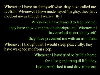 Whenever I have made myself wise, they have called me
foolish. Whenever I have made myself mighty, they have
mocked me as though I were a [fly].
Whenever I have wanted to lead people,
they have shoved me into the background. Whenever I
have rushed to enrich myself,
they have prevented me with an iron hand.
Whenever I thought that I would sleep peacefully, they
have wakened me from sleep.
Whenever I have tried to build a home
for a long and tranquil life, they
have demolished it and driven me out.
 